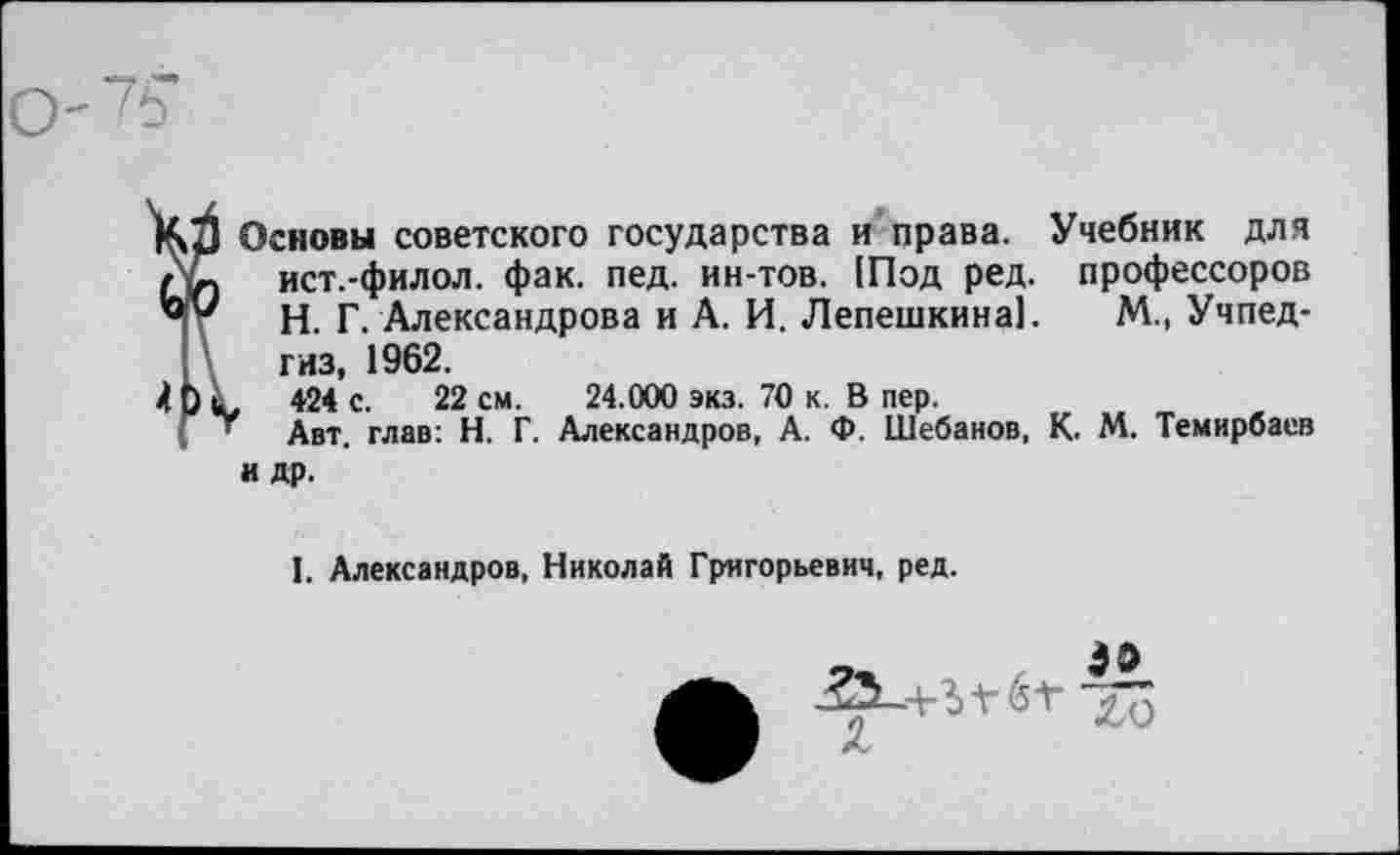 ﻿
КЗ Основы советского государства и права. Учебник для
Л- ист.-филол. фак. пед. ин-тов. !Под ред. профессоров
Н. Г. Александрова и А. И. Лепешкина!. М., Учпедгиз, 1962.
, 424 с. 22 см. 24.000 экз. 70 к. В пер.
Авт. глав: Н. Г. Александров, А. Ф. Шебанов, К. М. Темнрбаев и др.
4Ь
I. Александров, Николай Григорьевич, ред.
2.0